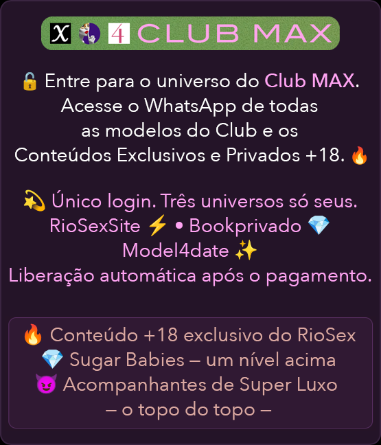 𝕏 🦹‍♀️ CLUB MAX
				🔒 Entre para o universo do Club MAX.
				Acesso ao Whatsapp de todas as modelos do Club e aos Conteúdos Exclusivos e Privados +18 🔥.

				💫 Um único login. Três universos exclusivos.
				Riosexsite ⚡ • Bookprivado 💎 • Model4date ✨

				Liberação automática após o pagamento.

				🔥 Conteúdo +18 exclusivo do RioSexSite
				💎 Sugar Babies – um nível acima
				😈 Acompanhantes de Super Luxo – o topo do topo